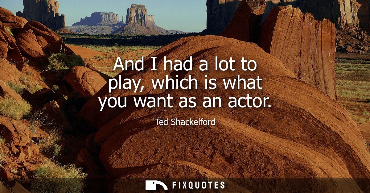 And I had a lot to play, which is what you want as an actor