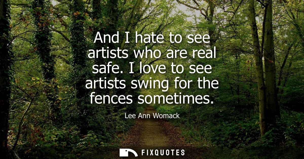 And I hate to see artists who are real safe. I love to see artists swing for the fences sometimes