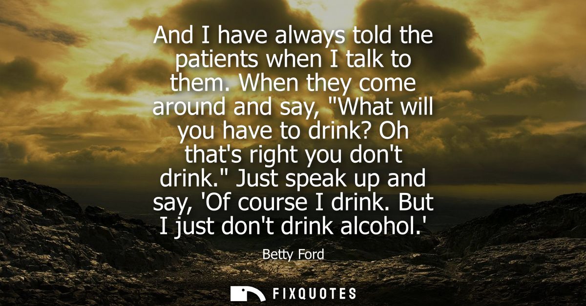And I have always told the patients when I talk to them. When they come around and say, What will you have to drink? Oh 