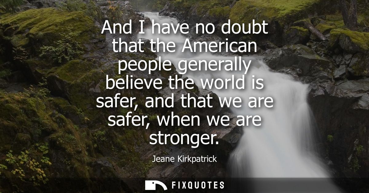 And I have no doubt that the American people generally believe the world is safer, and that we are safer, when we are st