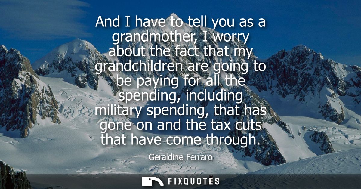 And I have to tell you as a grandmother, I worry about the fact that my grandchildren are going to be paying for all the