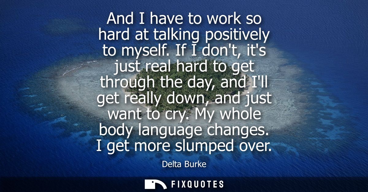 And I have to work so hard at talking positively to myself. If I dont, its just real hard to get through the day, and Il