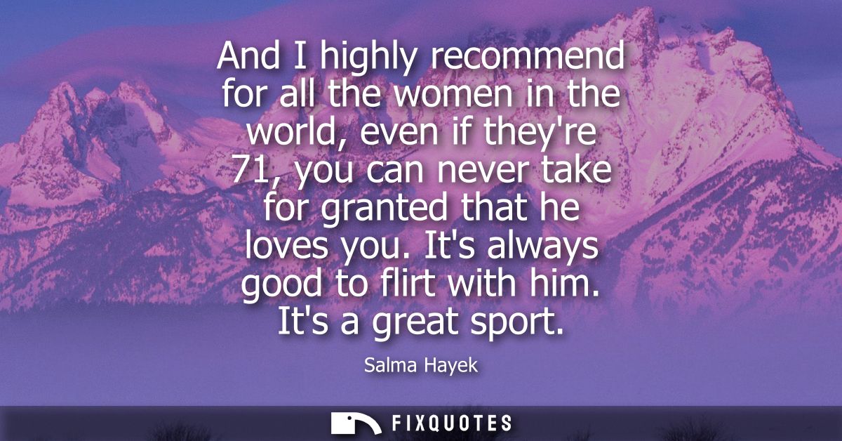 And I highly recommend for all the women in the world, even if theyre 71, you can never take for granted that he loves y