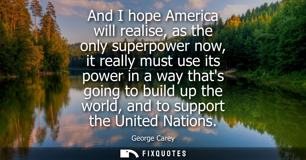 And I hope America will realise, as the only superpower now, it really must use its power in a way thats going to build 