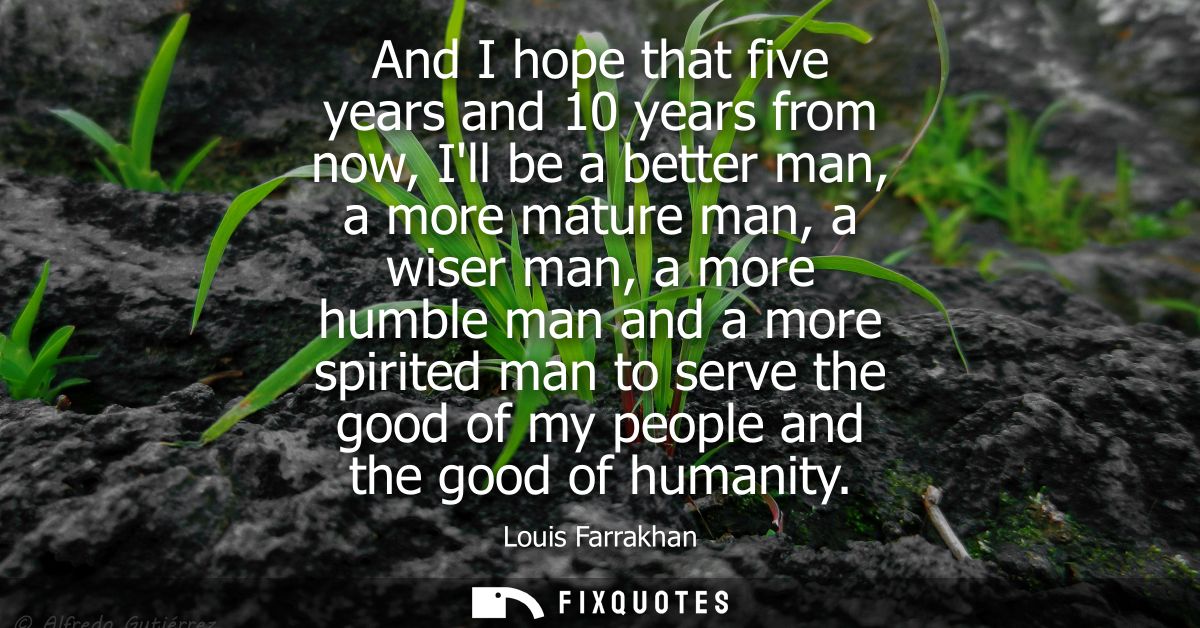 And I hope that five years and 10 years from now, Ill be a better man, a more mature man, a wiser man, a more humble man