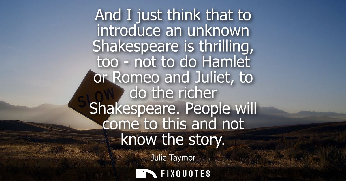 And I just think that to introduce an unknown Shakespeare is thrilling, too - not to do Hamlet or Romeo and Juliet, to d