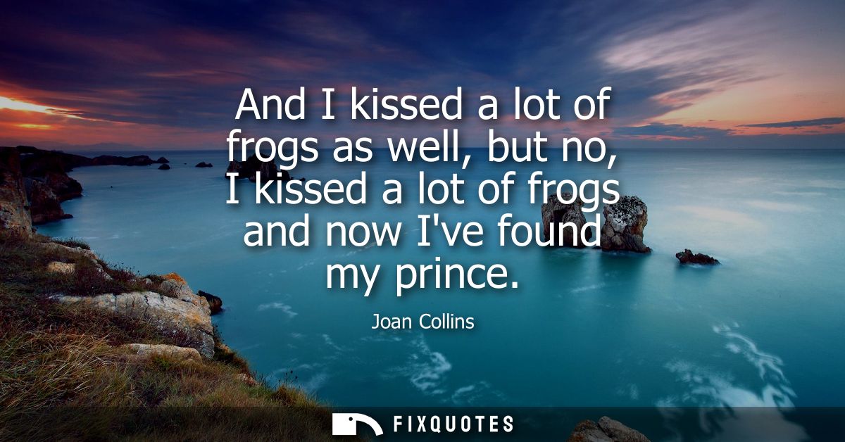 And I kissed a lot of frogs as well, but no, I kissed a lot of frogs and now Ive found my prince