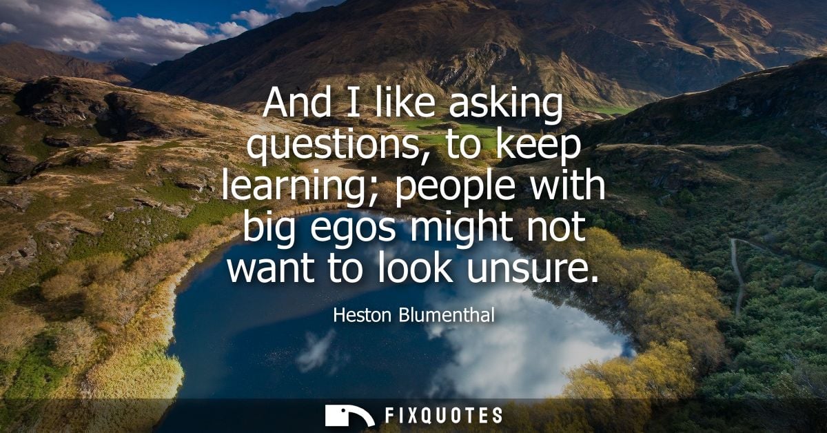 And I like asking questions, to keep learning people with big egos might not want to look unsure