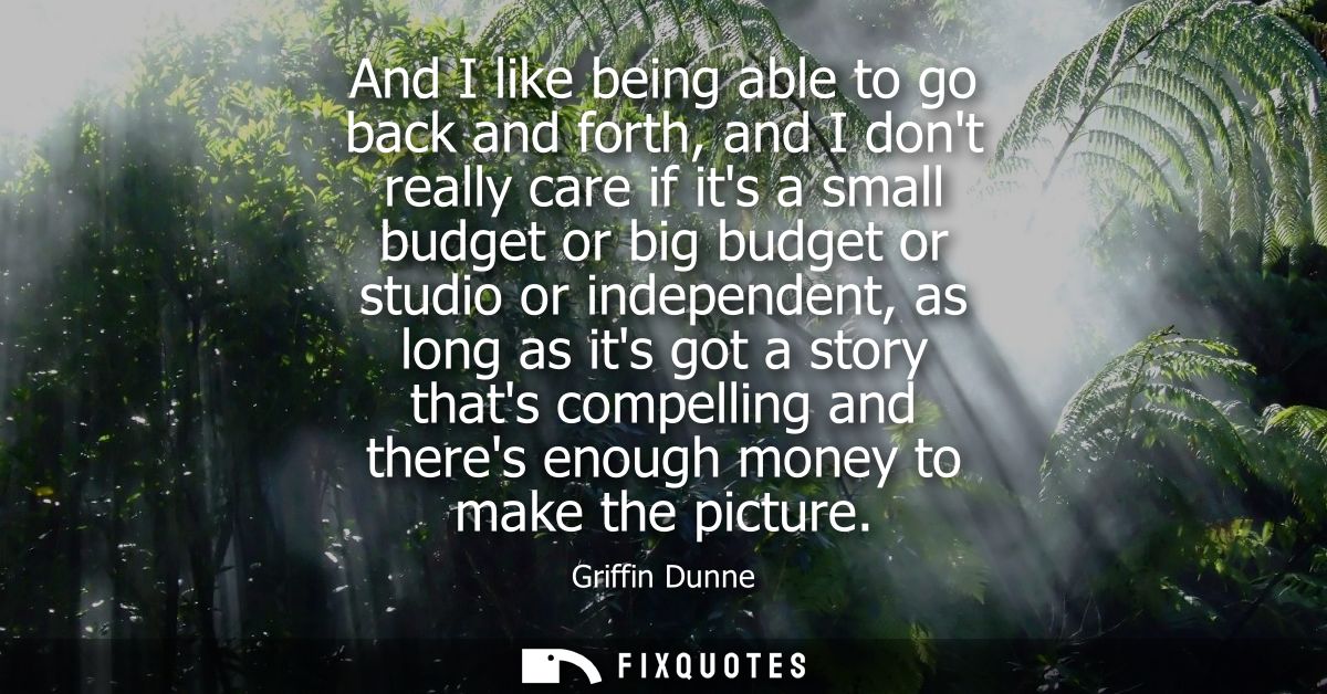 And I like being able to go back and forth, and I dont really care if its a small budget or big budget or studio or inde