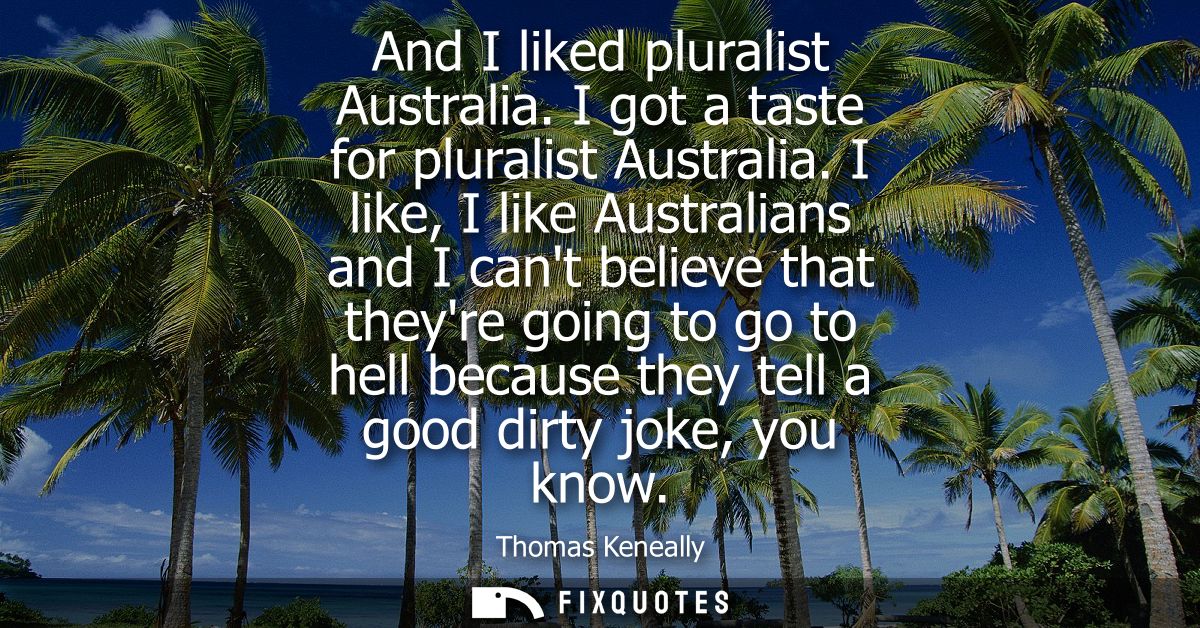 And I liked pluralist Australia. I got a taste for pluralist Australia. I like, I like Australians and I cant believe th