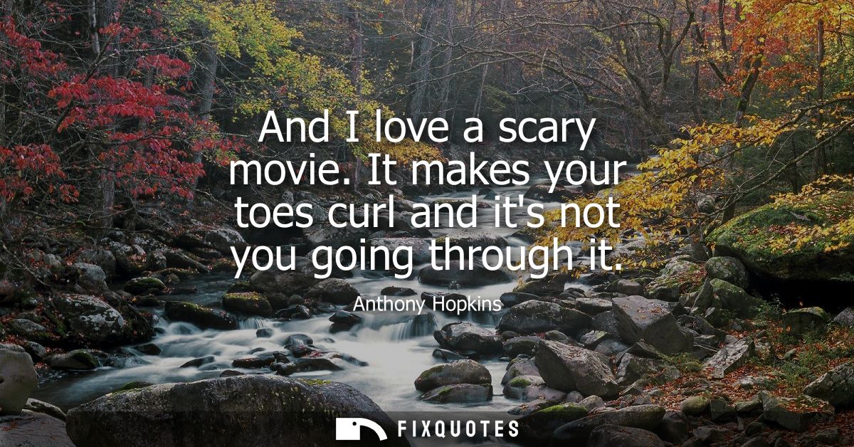 And I love a scary movie. It makes your toes curl and its not you going through it