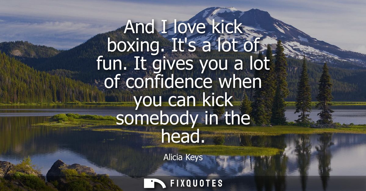 And I love kick boxing. Its a lot of fun. It gives you a lot of confidence when you can kick somebody in the head