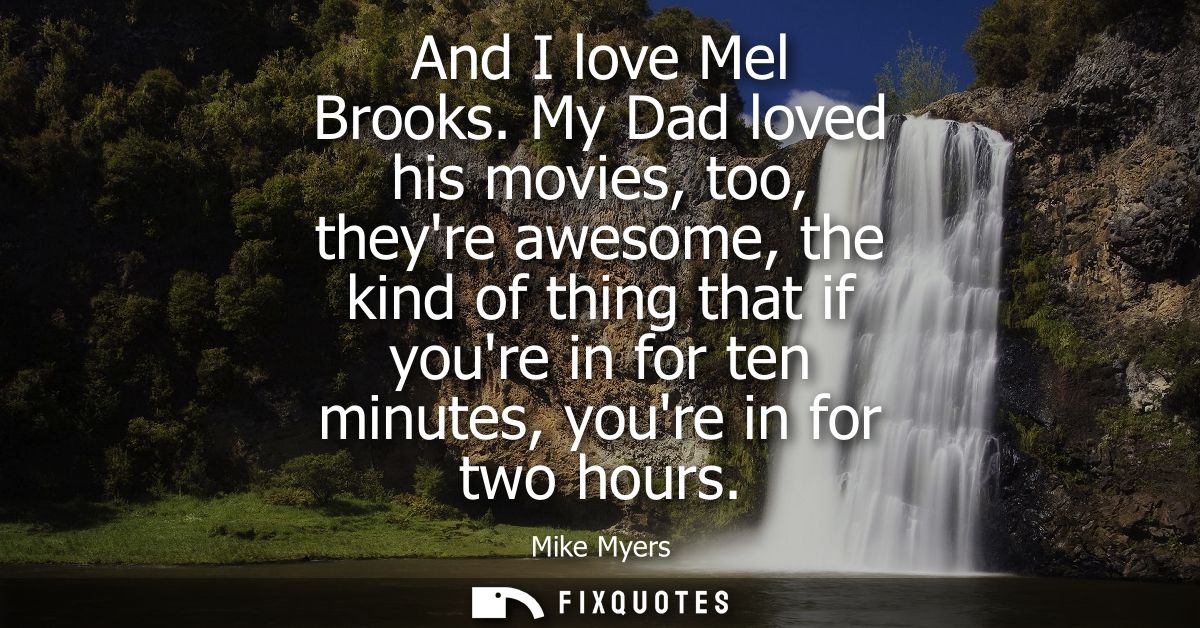 And I love Mel Brooks. My Dad loved his movies, too, theyre awesome, the kind of thing that if youre in for ten minutes,
