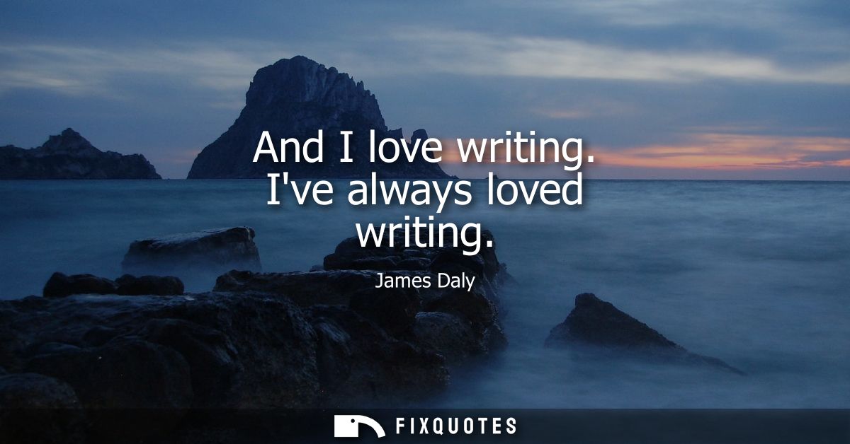 And I love writing. Ive always loved writing