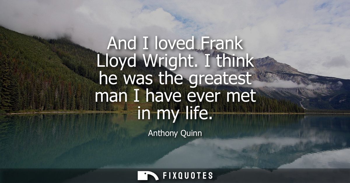 And I loved Frank Lloyd Wright. I think he was the greatest man I have ever met in my life