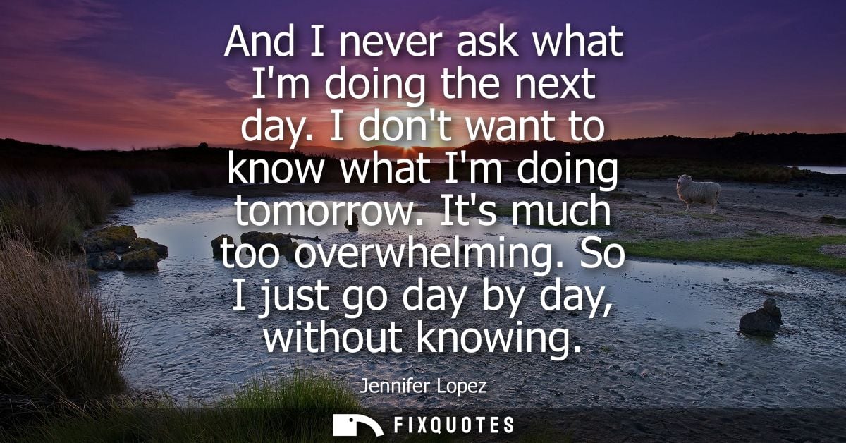 And I never ask what Im doing the next day. I dont want to know what Im doing tomorrow. Its much too overwhelming. So I 