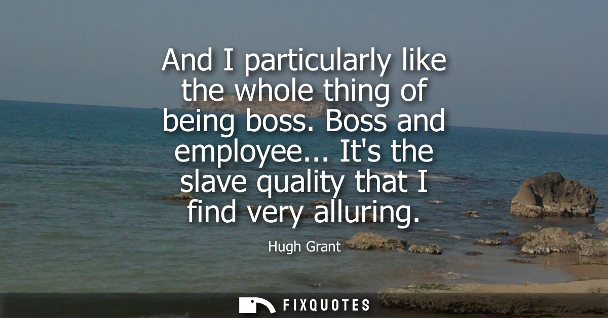 And I particularly like the whole thing of being boss. Boss and employee... Its the slave quality that I find very allur