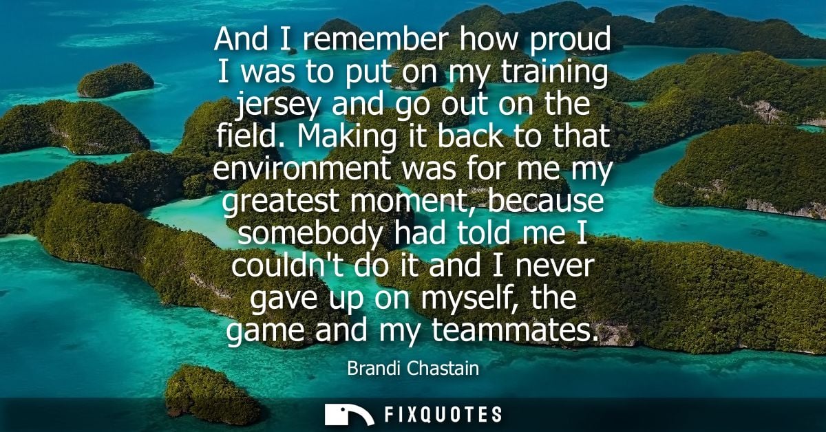 And I remember how proud I was to put on my training jersey and go out on the field. Making it back to that environment 