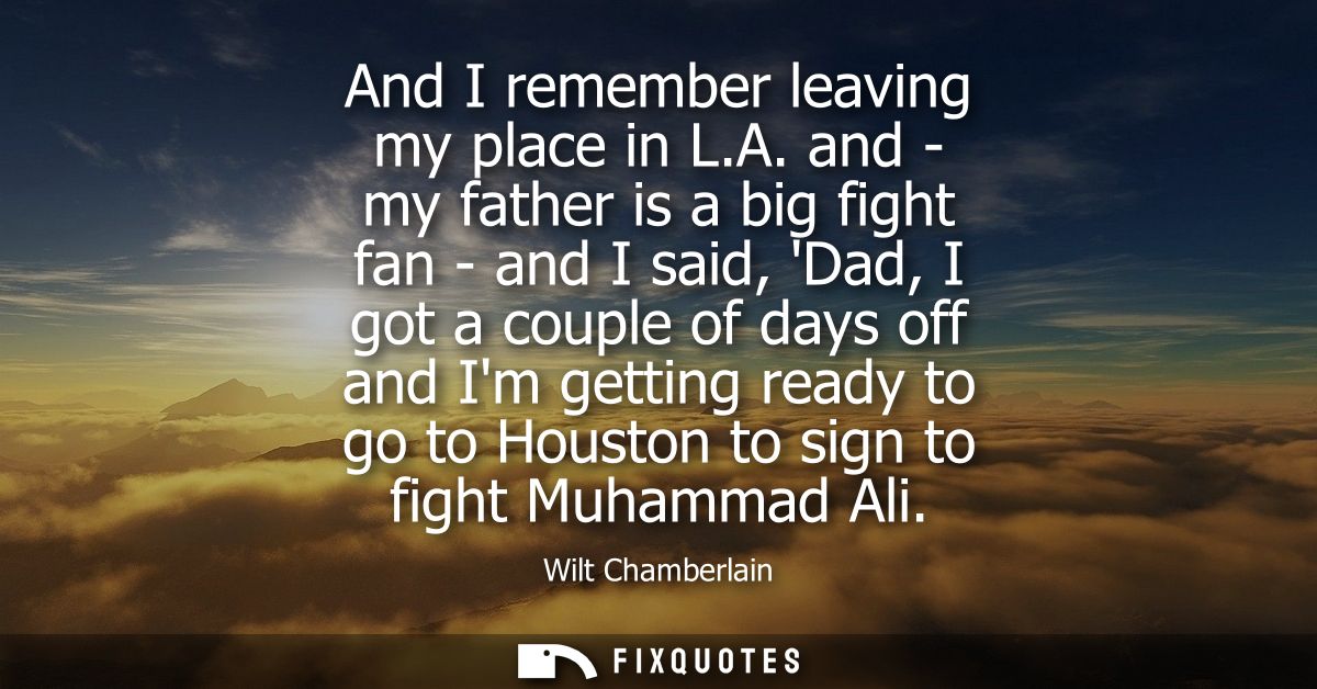 And I remember leaving my place in L.A. and - my father is a big fight fan - and I said, Dad, I got a couple of days off