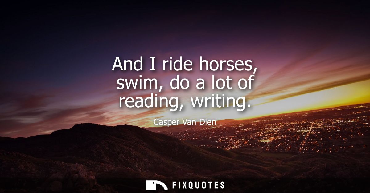 And I ride horses, swim, do a lot of reading, writing
