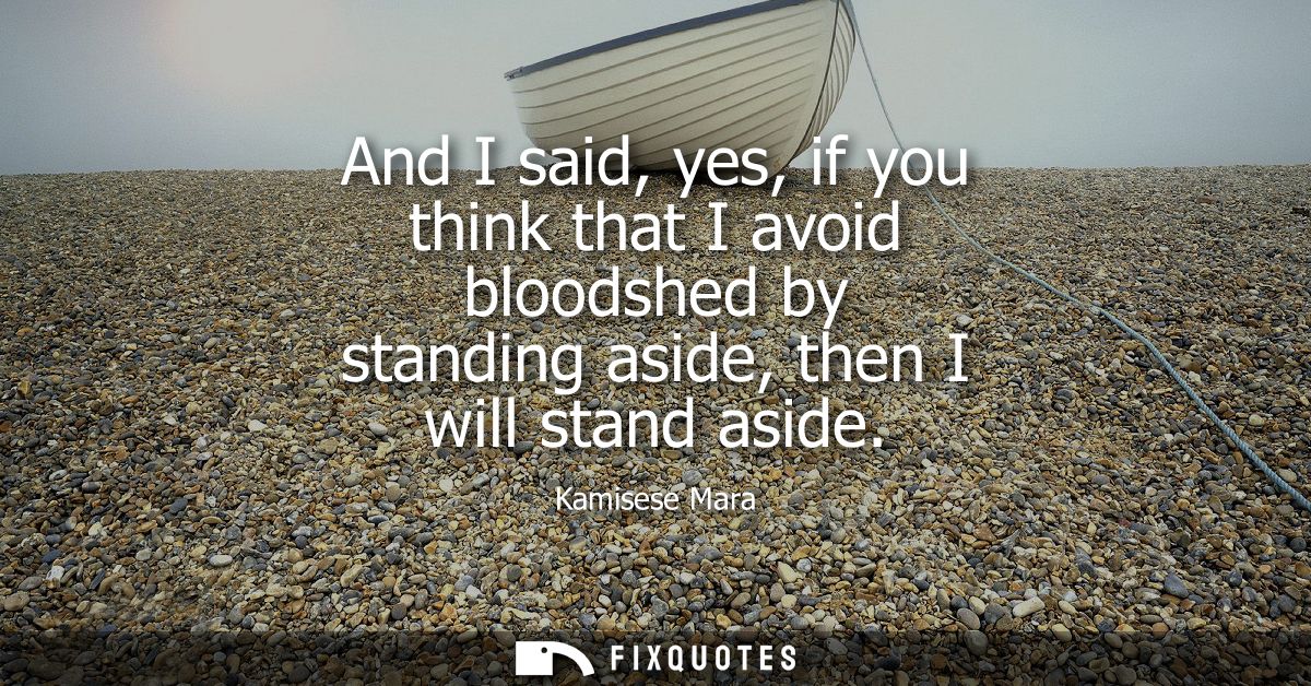 And I said, yes, if you think that I avoid bloodshed by standing aside, then I will stand aside