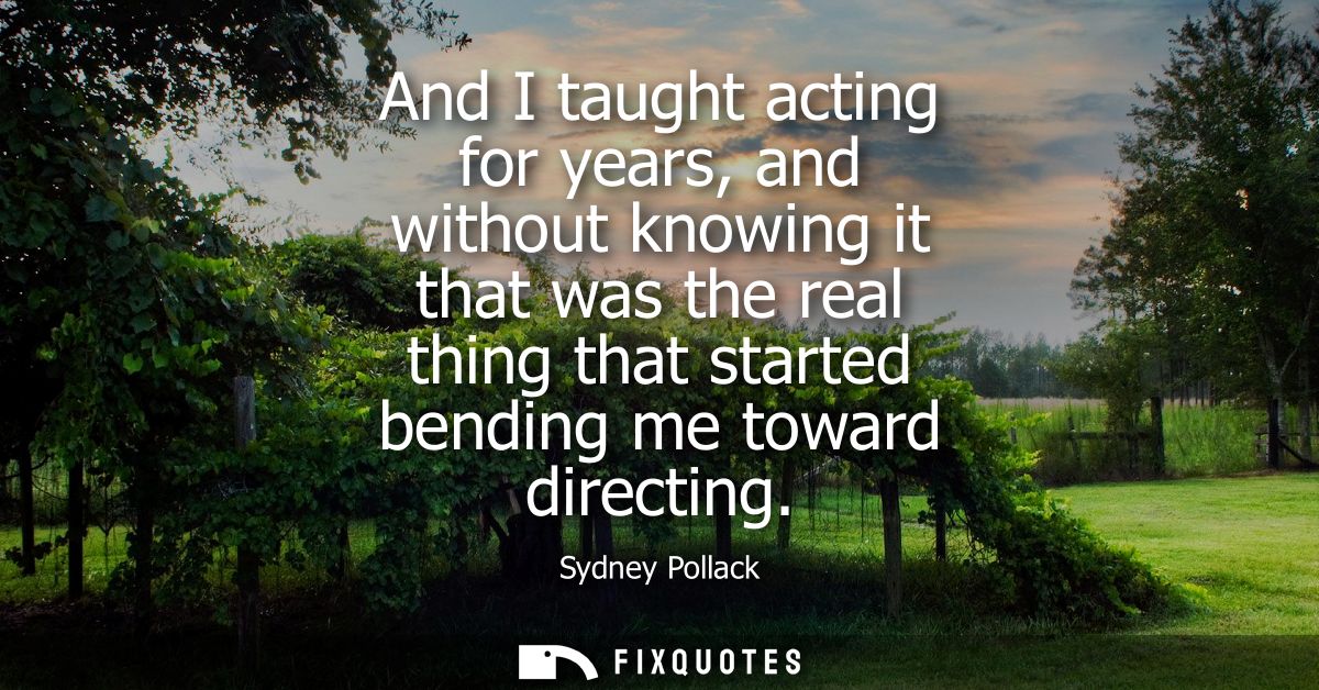 And I taught acting for years, and without knowing it that was the real thing that started bending me toward directing