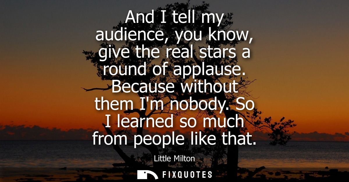 And I tell my audience, you know, give the real stars a round of applause. Because without them Im nobody. So I learned 