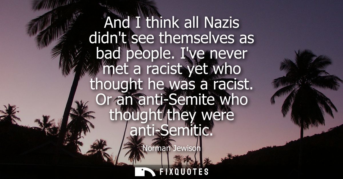 And I think all Nazis didnt see themselves as bad people. Ive never met a racist yet who thought he was a racist.