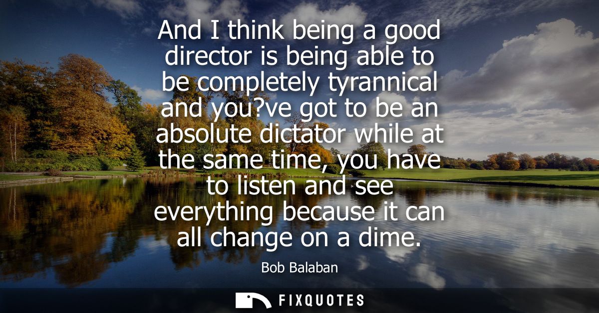 And I think being a good director is being able to be completely tyrannical and you?ve got to be an absolute dictator wh