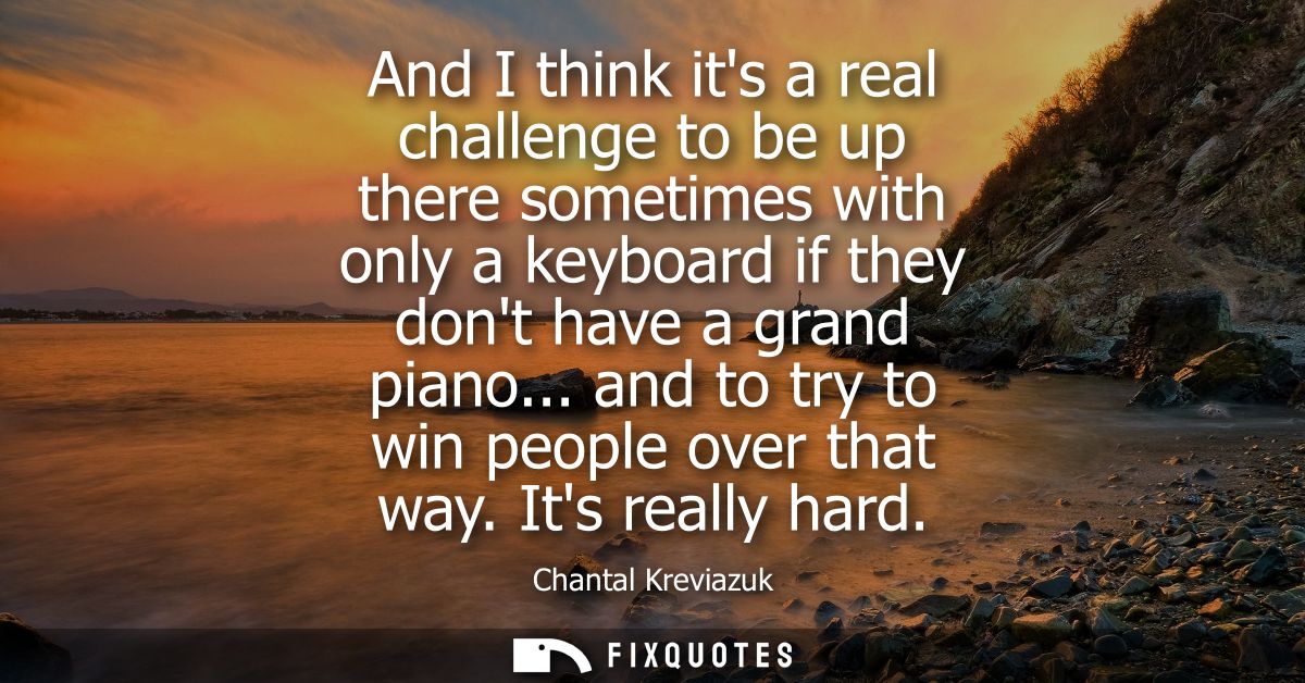 And I think its a real challenge to be up there sometimes with only a keyboard if they dont have a grand piano... and to