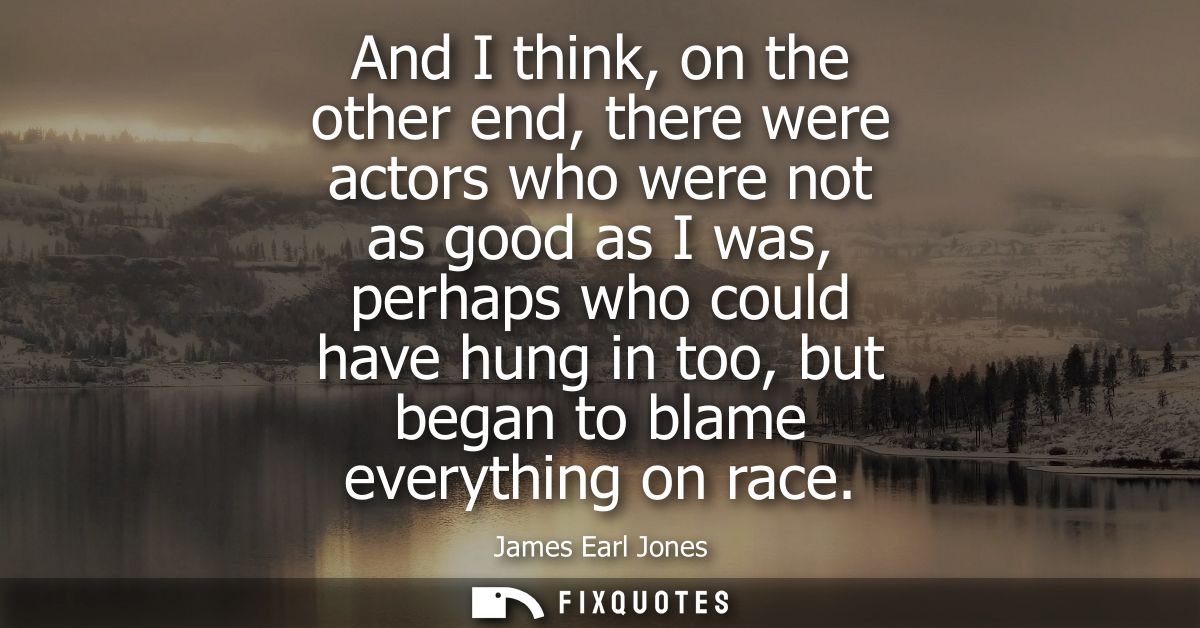And I think, on the other end, there were actors who were not as good as I was, perhaps who could have hung in too, but 