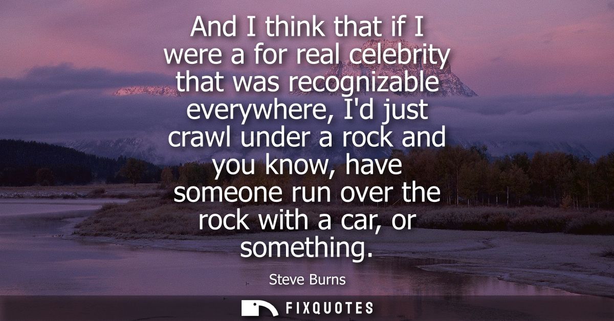 And I think that if I were a for real celebrity that was recognizable everywhere, Id just crawl under a rock and you kno