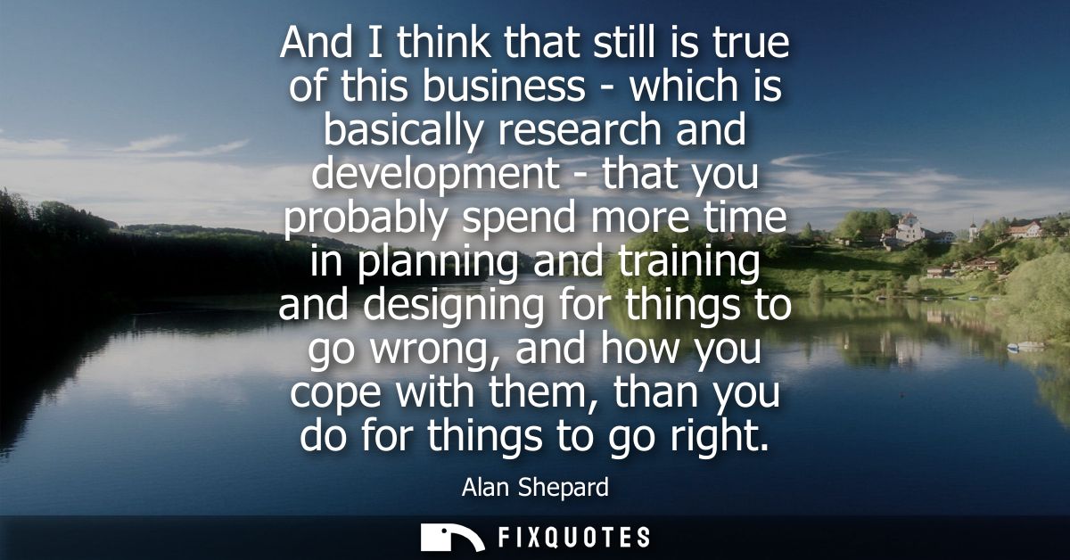 And I think that still is true of this business - which is basically research and development - that you probably spend 