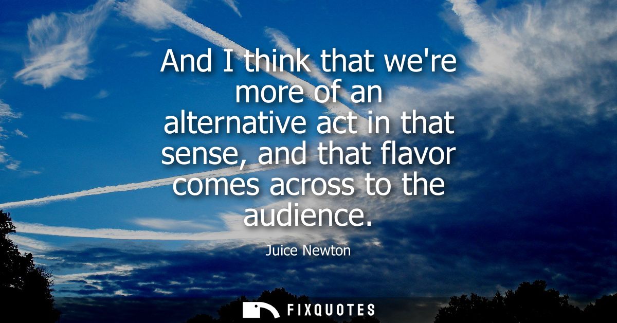 And I think that were more of an alternative act in that sense, and that flavor comes across to the audience