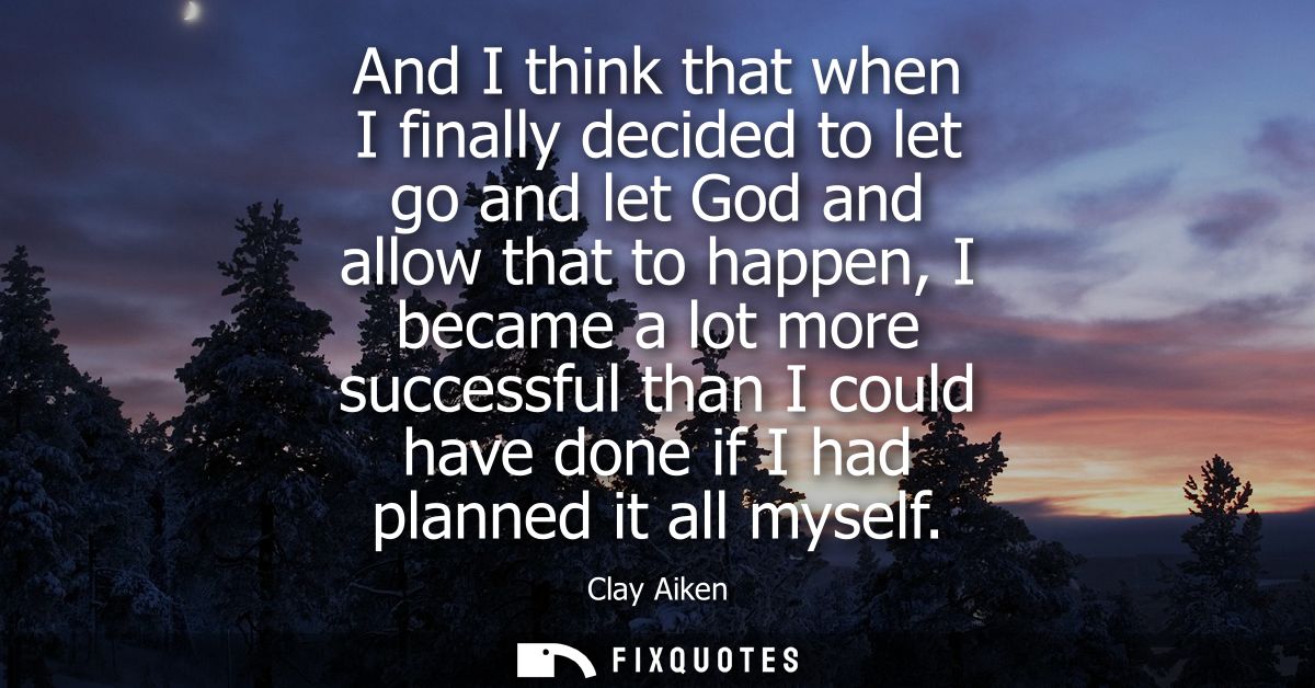 And I think that when I finally decided to let go and let God and allow that to happen, I became a lot more successful t