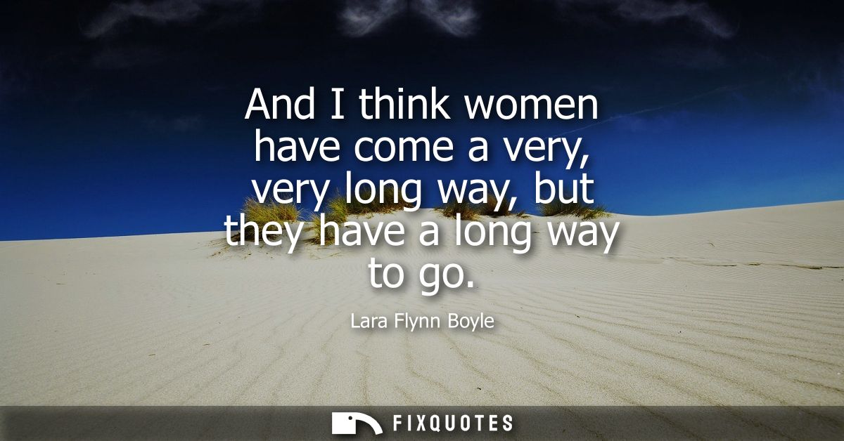 And I think women have come a very, very long way, but they have a long way to go
