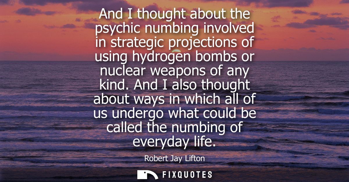 And I thought about the psychic numbing involved in strategic projections of using hydrogen bombs or nuclear weapons of 