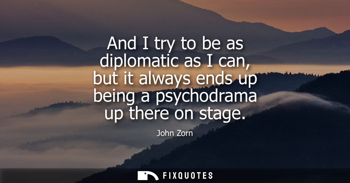 And I try to be as diplomatic as I can, but it always ends up being a psychodrama up there on stage