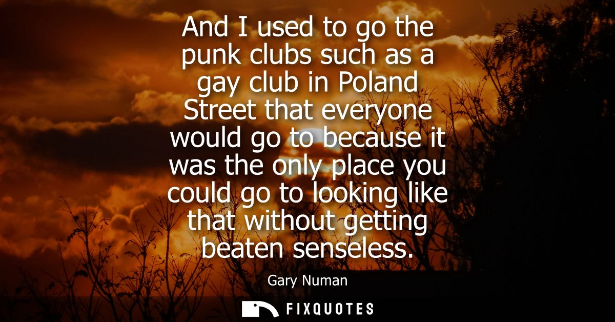 And I used to go the punk clubs such as a gay club in Poland Street that everyone would go to because it was the only pl