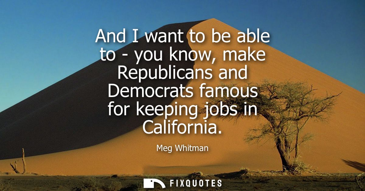 And I want to be able to - you know, make Republicans and Democrats famous for keeping jobs in California
