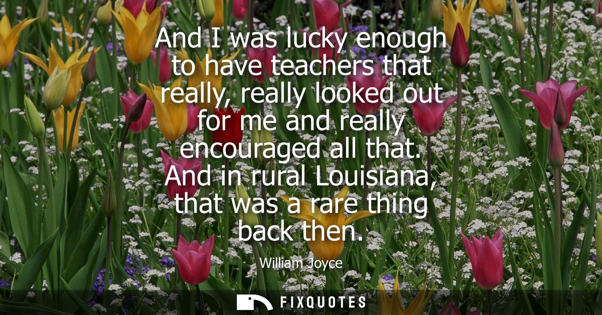 And I was lucky enough to have teachers that really, really looked out for me and really encouraged all that.