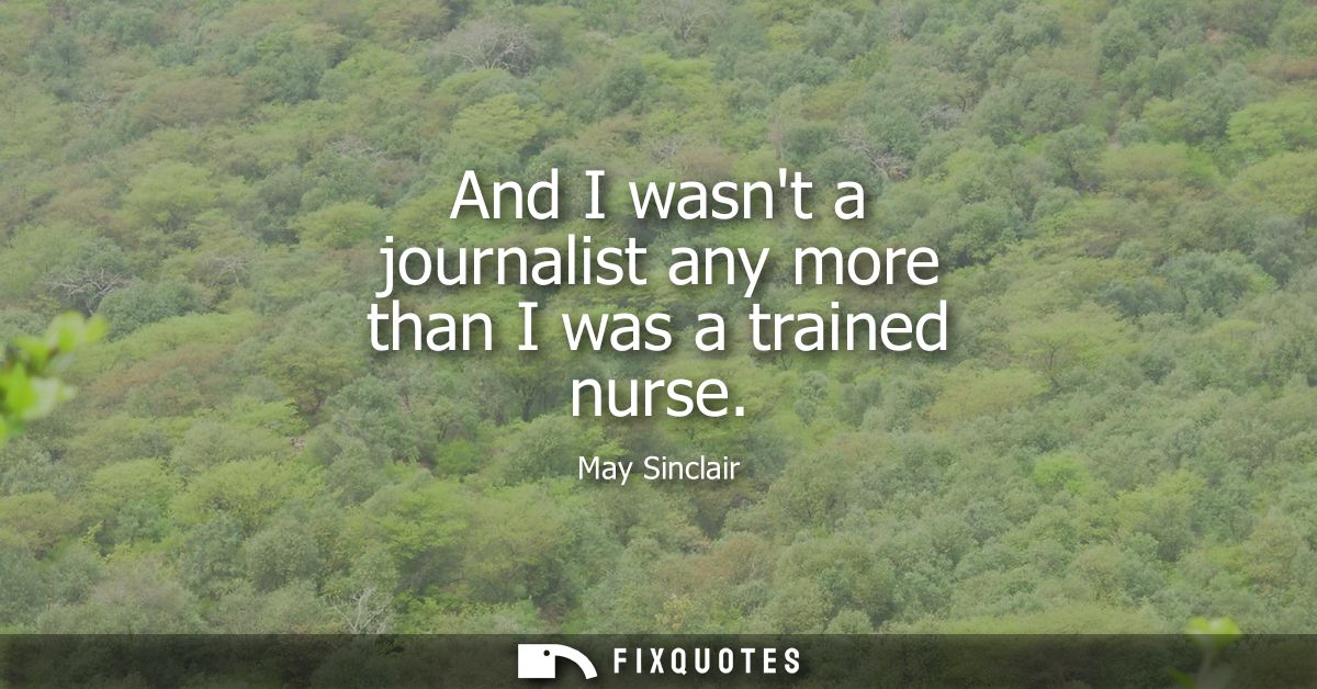 And I wasnt a journalist any more than I was a trained nurse