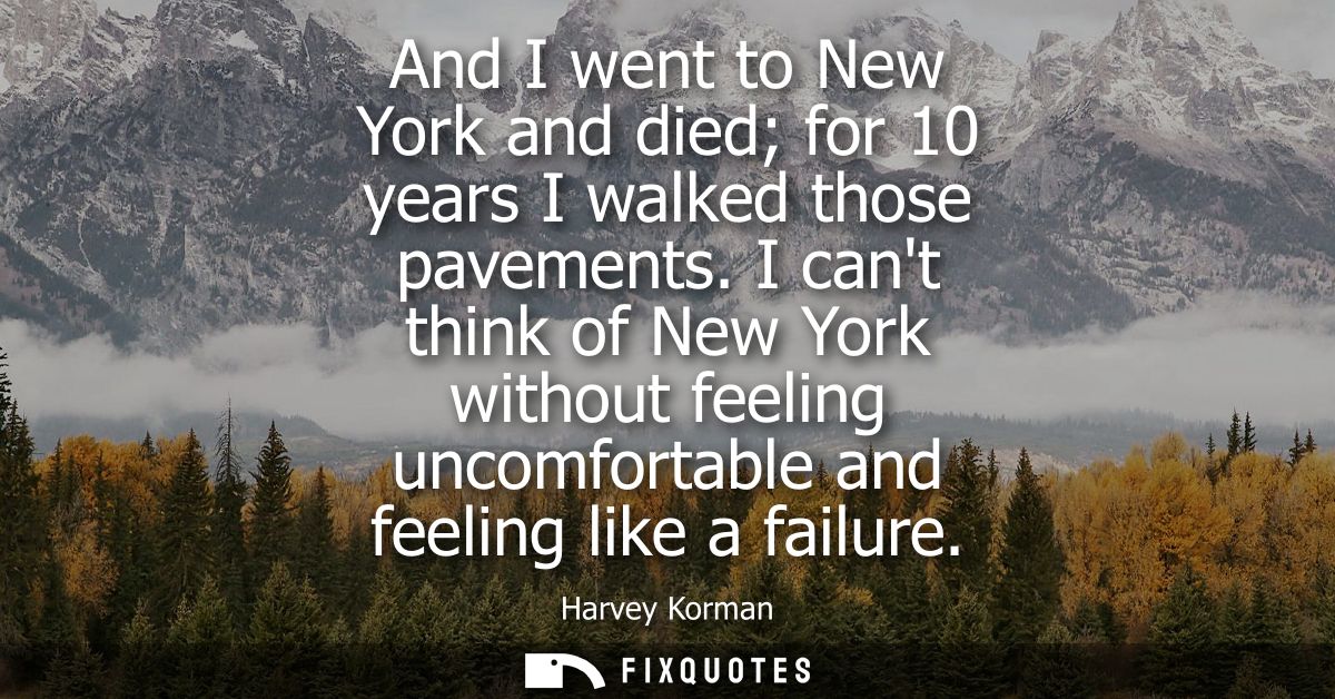 And I went to New York and died for 10 years I walked those pavements. I cant think of New York without feeling uncomfor