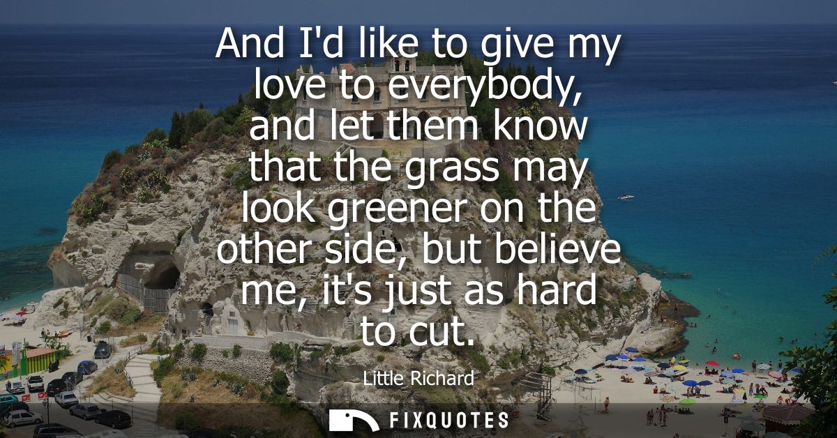 And Id like to give my love to everybody, and let them know that the grass may look greener on the other side, but belie