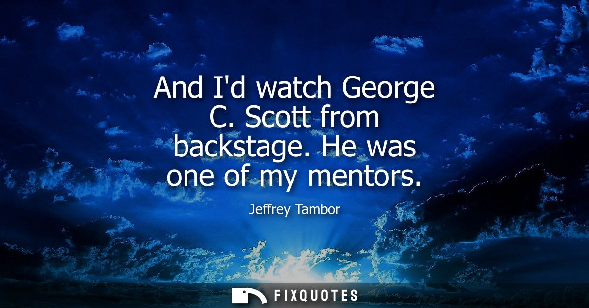 And Id watch George C. Scott from backstage. He was one of my mentors