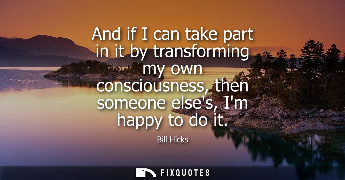 And if I can take part in it by transforming my own consciousness, then someone elses, Im happy to do it