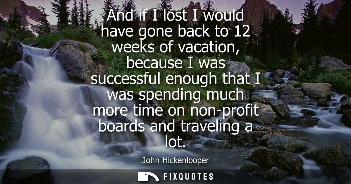 And if I lost I would have gone back to 12 weeks of vacation, because I was successful enough that I was spending much m