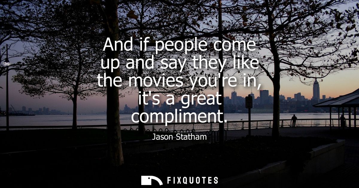 And if people come up and say they like the movies youre in, its a great compliment