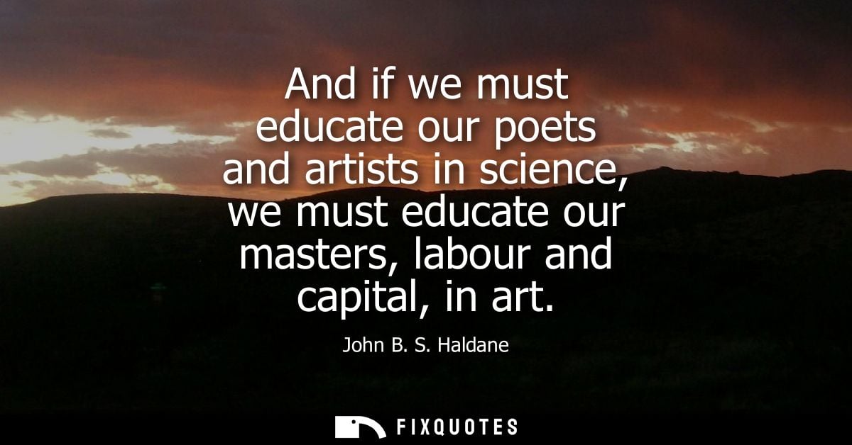 And if we must educate our poets and artists in science, we must educate our masters, labour and capital, in art