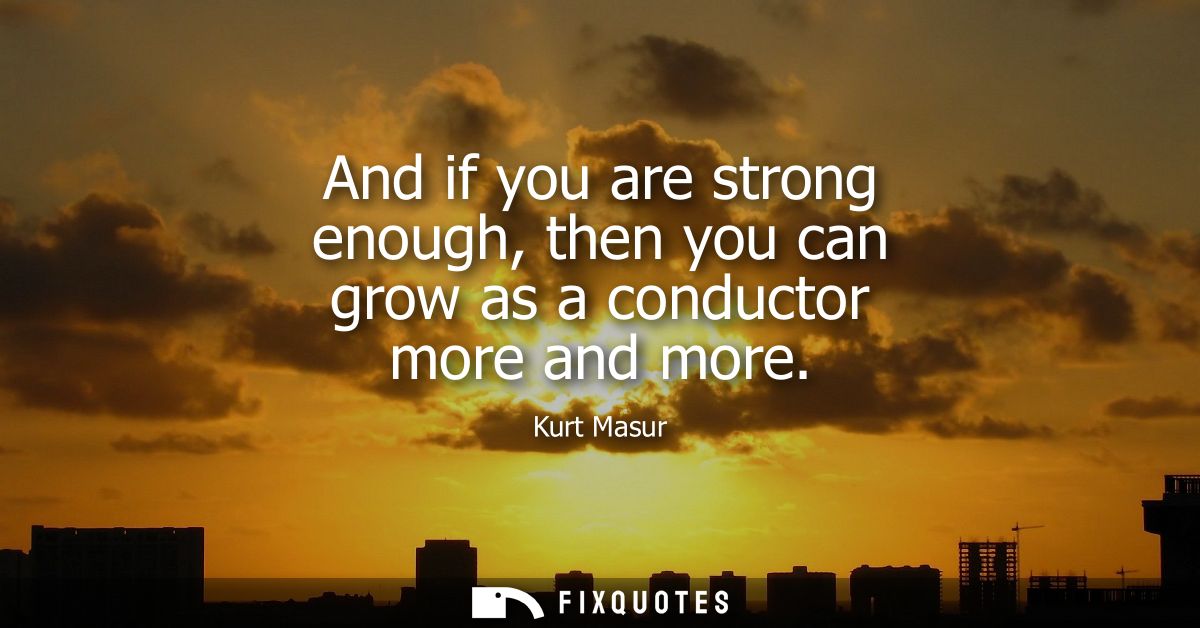 And if you are strong enough, then you can grow as a conductor more and more